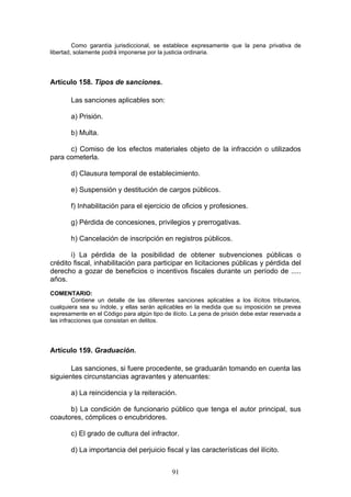 91
Como garantía jurisdiccional, se establece expresamente que la pena privativa de
libertad, solamente podrá imponerse por la justicia ordinaria.
Artículo 158. Tipos de sanciones.
Las sanciones aplicables son:
a) Prisión.
b) Multa.
c) Comiso de los efectos materiales objeto de la infracción o utilizados
para cometerla.
d) Clausura temporal de establecimiento.
e) Suspensión y destitución de cargos públicos.
f) Inhabilitación para el ejercicio de oficios y profesiones.
g) Pérdida de concesiones, privilegios y prerrogativas.
h) Cancelación de inscripción en registros públicos.
i) La pérdida de la posibilidad de obtener subvenciones públicas o
crédito fiscal, inhabilitación para participar en licitaciones públicas y pérdida del
derecho a gozar de beneficios o incentivos fiscales durante un período de .....
años.
COMENTARIO:
Contiene un detalle de las diferentes sanciones aplicables a los ilícitos tributarios,
cualquiera sea su índole, y ellas serán aplicables en la medida que su imposición se prevea
expresamente en el Código para algún tipo de ilícito. La pena de prisión debe estar reservada a
las infracciones que consistan en delitos.
Artículo 159. Graduación.
Las sanciones, si fuere procedente, se graduarán tomando en cuenta las
siguientes circunstancias agravantes y atenuantes:
a) La reincidencia y la reiteración.
b) La condición de funcionario público que tenga el autor principal, sus
coautores, cómplices o encubridores.
c) El grado de cultura del infractor.
d) La importancia del perjuicio fiscal y las características del ilícito.
 