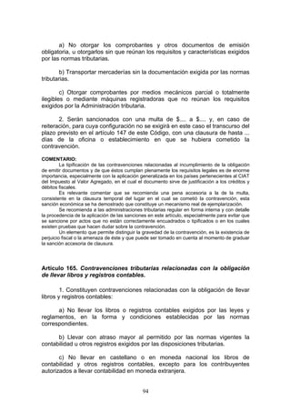 94
a) No otorgar los comprobantes y otros documentos de emisión
obligatoria, u otorgarlos sin que reúnan los requisitos y características exigidos
por las normas tributarias.
b) Transportar mercaderías sin la documentación exigida por las normas
tributarias.
c) Otorgar comprobantes por medios mecánicos parcial o totalmente
ilegibles o mediante máquinas registradoras que no reúnan los requisitos
exigidos por la Administración tributaria.
2. Serán sancionados con una multa de $.... a $.... y, en caso de
reiteración, para cuya configuración no se exigirá en este caso el transcurso del
plazo previsto en el artículo 147 de este Código, con una clausura de hasta ...
días de la oficina o establecimiento en que se hubiera cometido la
contravención.
COMENTARIO:
La tipificación de las contravenciones relacionadas al incumplimiento de la obligación
de emitir documentos y de que éstos cumplan plenamente los requisitos legales es de enorme
importancia, especialmente con la aplicación generalizada en los países pertenecientes al CIAT
del Impuesto al Valor Agregado, en el cual el documento sirve de justificación a los créditos y
débitos fiscales.
Es relevante comentar que se recomienda una pena accesoria a la de la multa,
consistente en la clausura temporal del lugar en el cual se cometió la contravención, esta
sanción económica se ha demostrado que constituye un mecanismo real de ejemplarización.
Se recomienda a las administraciones tributarias regular en forma interna y con detalle
la procedencia de la aplicación de las sanciones en este artículo, especialmente para evitar que
se sancione por actos que no están correctamente encuadrados o tipificados o en los cuales
existen pruebas que hacen dudar sobre la contravención.
Un elemento que permite distinguir la gravedad de la contravención, es la existencia de
perjuicio fiscal o la amenaza de éste y que puede ser tomado en cuenta al momento de graduar
la sanción accesoria de clausura.
Artículo 165. Contravenciones tributarias relacionadas con la obligación
de llevar libros y registros contables.
1. Constituyen contravenciones relacionadas con la obligación de llevar
libros y registros contables:
a) No llevar los libros o registros contables exigidos por las leyes y
reglamentos, en la forma y condiciones establecidas por las normas
correspondientes.
b) Llevar con atraso mayor al permitido por las normas vigentes la
contabilidad u otros registros exigidos por las disposiciones tributarias.
c) No llevar en castellano o en moneda nacional los libros de
contabilidad y otros registros contables, excepto para los contribuyentes
autorizados a llevar contabilidad en moneda extranjera.
 