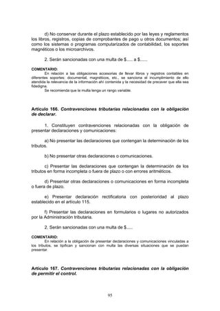 95
d) No conservar durante el plazo establecido por las leyes y reglamentos
los libros, registros, copias de comprobantes de pago u otros documentos; así
como los sistemas o programas computarizados de contabilidad, los soportes
magnéticos o los microarchivos.
2. Serán sancionadas con una multa de $..... a $......
COMENTARIO:
En relación a las obligaciones accesorias de llevar libros y registros contables en
diferentes soportes: documental, magnéticos, etc., se sanciona el incumplimiento de ello
atendida la relevancia de la información ahí contenida y la necesidad de precaver que ella sea
fidedigna.
Se recomienda que la multa tenga un rango variable.
Artículo 166. Contravenciones tributarias relacionadas con la obligación
de declarar.
1. Constituyen contravenciones relacionadas con la obligación de
presentar declaraciones y comunicaciones:
a) No presentar las declaraciones que contengan la determinación de los
tributos.
b) No presentar otras declaraciones o comunicaciones.
c) Presentar las declaraciones que contengan la determinación de los
tributos en forma incompleta o fuera de plazo o con errores aritméticos.
d) Presentar otras declaraciones o comunicaciones en forma incompleta
o fuera de plazo.
e) Presentar declaración rectificatoria con posterioridad al plazo
establecido en el artículo 115.
f) Presentar las declaraciones en formularios o lugares no autorizados
por la Administración tributaria.
2. Serán sancionadas con una multa de $.....
COMENTARIO:
En relación a la obligación de presentar declaraciones y comunicaciones vinculadas a
los tributos, se tipifican y sancionan con multa las diversas situaciones que se puedan
presentar.
Artículo 167. Contravenciones tributarias relacionadas con la obligación
de permitir el control.
 