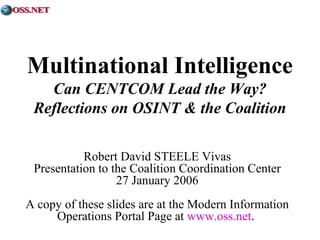 Multinational Intelligence 
Can CENTCOM Lead the Way? 
Reflections on OSINT & the Coalition 
Robert David STEELE Vivas 
Presentation to the Coalition Coordination Center 
27 January 2006 
A copy of these slides are at the Modern Information 
Operations Portal Page at www.oss.net. 
 