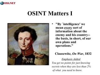 OSINT Matters I 
• "By `intelligence' we 
mean every sort of 
information about the 
enemy and his country-- 
the basis, in short, of our 
own plans and 
operations." 
Clausewitz, On War, 1832 
Emphasis Added. 
You get no points for just knowing 
secrets when they are less than 2% 
of what you need to know. 
 