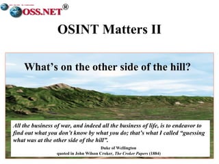 ® 
OSINT Matters II 
What’s on the other side of the hill? 
All the business of war, and indeed all the business of life, is to endeavor to 
find out what you don’t know by what you do; that’s what I called “guessing 
what was at the other side of the hill”. 
Duke of Wellington 
quoted in John Wilson Croker, The Croker Papers (1884) 
 