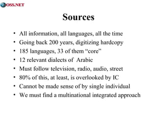 Sources 
• All information, all languages, all the time 
• Going back 200 years, digitizing hardcopy 
• 185 languages, 33 of them “core” 
• 12 relevant dialects of Arabic 
• Must follow television, radio, audio, street 
• 80% of this, at least, is overlooked by IC 
• Cannot be made sense of by single individual 
• We must find a multinational integrated approach 
 