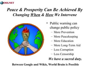 Peace & Prosperity Can Be Achieved By 
Changing When & How We Intervene 
• Public warning can 
change public policy 
– More Prevention 
– More Peacekeeping 
– More Education 
– More Long-Term Aid 
– Less Corruption 
– Less Censorship 
We have a sacred duty. 
Between Google and Wikis, World Brain is Possible 
 