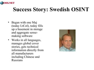 Success Story: Swedish OSINT 
• Began with one Maj 
(today LtCol), today fills 
up a basement in storage 
and aggregate sense-making 
software 
• Works in all languages, 
manages global cover 
stories, gets technical 
information directly from 
all manufacturers 
including Chinese and 
Russians 
 