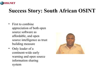 Success Story: South African OSINT 
• First to combine 
appreciation of both open 
source software as 
affordable, and open 
source intelligence as trust 
building measure 
• Only leader of a 
continent-wide early 
warning and open source 
information sharing 
system 
 
