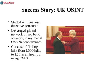 Success Story: UK OSINT 
• Started with just one 
detective constable 
• Leveraged global 
network of pro bono 
advisors, many met at 
OSS.Net conferences 
• Cut cost of finding 
lairs from L3000/day 
to L30 in an hour by 
using OSINT 
 