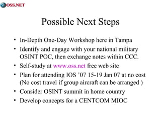 Possible Next Steps 
• In-Depth One-Day Workshop here in Tampa 
• Identify and engage with your national military 
OSINT POC, then exchange notes within CCC. 
• Self-study at www.oss.net free web site 
• Plan for attending IOS ’07 15-19 Jan 07 at no cost 
(No cost travel if group aircraft can be arranged ) 
• Consider OSINT summit in home country 
• Develop concepts for a CENTCOM MIOC 
 