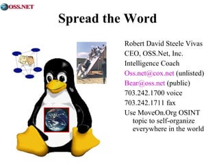 Spread the Word 
Robert David Steele Vivas 
CEO, OSS.Net, Inc. 
Intelligence Coach 
Oss.net@cox.net (unlisted) 
Bear@oss.net (public) 
703.242.1700 voice 
703.242.1711 fax 
Use MoveOn.Org OSINT 
topic to self-organize 
everywhere in the world 

