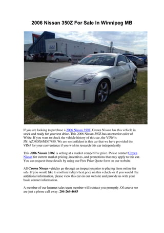2006 Nissan 350Z For Sale In Winnipeg MB




If you are looking to purchase a 2006 Nissan 350Z, Crown Nissan has this vehicle in
stock and ready for your test drive. This 2006 Nissan 350Z has an exterior color of
White. If you want to check the vehicle history of this car, the VIN# is
JN1AZ34DX6M307480. We are so confident in this car that we have provided the
VIN# for your convenience if you wish to research this car independently

This 2006 Nissan 350Z is selling at a market competitive price. Please contact Crown
Nissan for current market pricing, incentives, and promotions that may apply to this car.
You can request those details by using our Free Price Quote form on our website.

All Crown Nissan vehicles go through an inspection prior to placing them online for
sale. If you would like to confirm today's best price on this vehicle or if you would like
additional information, please view this car on our website and provide us with your
basic contact information.

A member of our Internet sales team member will contact you promptly. Of course we
are just a phone call away: 204-269-4685
 