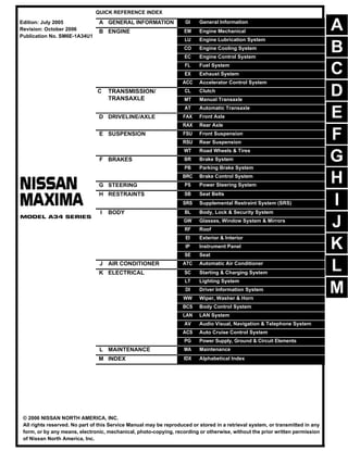 -1
QUICK REFERENCE INDEX
A GENERAL INFORMATION GI General Information
B ENGINE EM Engine Mechanical
LU Engine Lubrication System
CO Engine Cooling System
EC Engine Control System
FL Fuel System
EX Exhaust System
ACC Accelerator Control System
C TRANSMISSION/
TRANSAXLE
CL Clutch
MT Manual Transaxle
AT Automatic Transaxle
D DRIVELINE/AXLE FAX Front Axle
RAX Rear Axle
E SUSPENSION FSU Front Suspension
RSU Rear Suspension
WT Road Wheels & Tires
F BRAKES BR Brake System
PB Parking Brake System
BRC Brake Control System
G STEERING PS Power Steering System
H RESTRAINTS SB Seat Belts
SRS Supplemental Restraint System (SRS)
I BODY BL Body, Lock & Security System
GW Glasses, Window System & Mirrors
RF Roof
EI Exterior & Interior
IP Instrument Panel
SE Seat
J AIR CONDITIONER ATC Automatic Air Conditioner
K ELECTRICAL SC Starting & Charging System
LT Lighting System
DI Driver Information System
WW Wiper, Washer & Horn
BCS Body Control System
LAN LAN System
AV Audio Visual, Navigation & Telephone System
ACS Auto Cruise Control System
PG Power Supply, Ground & Circuit Elements
L MAINTENANCE MA Maintenance
M INDEX IDX Alphabetical Index
Edition: July 2005
Revision: October 2006
Publication No. SM6E-1A34U1
B
D
© 2006 NISSAN NORTH AMERICA, INC.
All rights reserved. No part of this Service Manual may be reproduced or stored in a retrieval system, or transmitted in any
form, or by any means, electronic, mechanical, photo-copying, recording or otherwise, without the prior written permission
of Nissan North America, Inc.
A
C
E
F
G
H
I
J
K
L
M
 