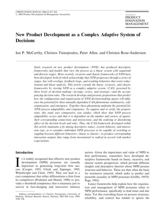 J PROD INNOV MANAG 2006;23:437–456
r 2006 Product Development & Management Association




New Product Development as a Complex Adaptive System of
Decisions

Ian P. McCarthy, Christos Tsinopoulos, Peter Allen, and Christen Rose-Anderssen


                  Early research on new product development (NPD) has produced descriptive
                  frameworks and models that view the process as a linear system with sequential
                  and discrete stages. More recently, recursive and chaotic frameworks of NPD have
                  been developed, both of which acknowledge that NPD progresses through a series of
                  stages, but with overlaps, feedback loops, and resulting behaviors that resist reduc-
                  tionism and linear analysis. This article extends the linear, recursive, and chaotic
                  frameworks by viewing NPD as a complex adaptive system (CAS) governed by
                  three levels of decision making—in-stage, review, and strategic—and the accom-
                  panying decision rules. The research develops and presents propositions that predict
                  how the conﬁguration and organization of NPD decision-making agents will inﬂu-
                  ence the potential for three mutually dependent CAS phenomena: nonlinearity, self-
                  organization, and emergence. Together these phenomena underpin the potential for
                  NPD process adaptability and congruence. To support and to verify the proposi-
                  tions, this study uses comparative case studies, which show that NPD process
                  adaptability occurs and that it is dependent on the number and variety of agents,
                  their corresponding connections and interactions, and the ordering or disordering
                  effect of the decision levels and rules. Thus, the CAS framework developed within
                  this article maintains a ﬁt among descriptive stance, system behavior, and innova-
                  tion type, as it considers individual NPD processes to be capable of switching or
                  toggling between different behaviors—linear to chaotic—to produce corresponding
                  innovation outputs that range from incremental to radical in accord with market
                  expectations.



Introduction                                                        sectors. Given the importance and value of NPD to
                                                                    ﬁrm performance, researchers have developed de-


I
      t is widely recognized that effective new product             scriptive frameworks based on linear, recursive, and
      development (NPD) processes are causally                      chaotic system perspectives, which provide different
      important in generating long-term ﬁrm suc-                    insights and descriptive theories about NPD process
cess (Cooper, 1993; Ulrich and Eppinger, 1995;                      structure and behavior. These are then often the basis
Wheelwright and Clark, 1995). They can lead to a                    for normative research, which seeks to predict and
core competence that either differentiates a ﬁrm from               prescribe causality in NPD processes (Grifﬁn, 1997b;
its competitors (Prahalad and Hamel, 1990) or pro-                  Page, 1993).
vides a threshold competency that is necessary just to                 Linear frameworks help explain how the organiza-
survive in fast-changing and innovative industry                    tion and management of NPD processes relate to
                                                                    NPD performance, specifically to lead times and due
   Address correspondence to: Christos Tsinopoulos, University of   dates. Yet this overriding focus on process structure,
Durham, Durham Business School, Durham, Mill Hill Lane, DH1
3LB, UK.                                                            reliability, and control has tended to ignore the
 