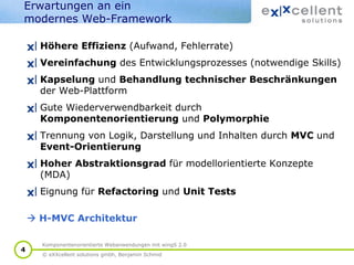 Erwartungen an ein
modernes Web-Framework
Höhere Effizienz (Aufwand, Fehlerrate)
Vereinfachung des Entwicklungsprozesses (notwendige Skills)
Kapselung und Behandlung technischer Beschränkungen
der Web-Plattform
Gute Wiederverwendbarkeit durch
Komponentenorientierung und Polymorphie
Trennung von Logik, Darstellung und Inhalten durch MVC und
Event-Orientierung
Hoher Abstraktionsgrad für modellorientierte Konzepte
(MDA)
Eignung für Refactoring und Unit Tests
H-MVC Architektur
4

Komponentenorientierte Webanwendungen mit wingS 2.0
© eXXcellent solutions gmbh, Benjamin Schmid

 