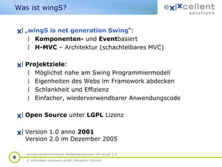 Was ist wingS?
„wingS is net generation Swing“:
Komponenten- und Eventbasiert
H-MVC – Architektur (schachtelbares MVC)
Projektziele:
Möglichst nahe am Swing Programmiermodell
Eigenheiten des Webs im Framework abdecken
Schlankheit und Effizienz
Einfacher, wiederverwendbarer Anwendungscode
Open Source unter LGPL Lizenz
Version 1.0 anno 2001
Version 2.0 im Dezember 2005
6

Komponentenorientierte Webanwendungen mit wingS 2.0
© eXXcellent solutions gmbh, Benjamin Schmid

 