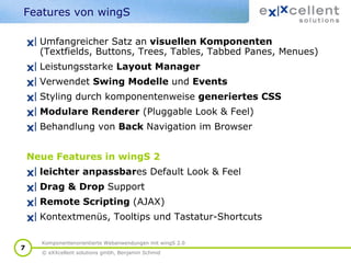 Features von wingS
Umfangreicher Satz an visuellen Komponenten
(Textfields, Buttons, Trees, Tables, Tabbed Panes, Menues)
Leistungsstarke Layout Manager
Verwendet Swing Modelle und Events
Styling durch komponentenweise generiertes CSS
Modulare Renderer (Pluggable Look & Feel)
Behandlung von Back Navigation im Browser
Neue Features in wingS 2
leichter anpassbares Default Look & Feel
Drag & Drop Support
Remote Scripting (AJAX)
Kontextmenüs, Tooltips und Tastatur-Shortcuts
7

Komponentenorientierte Webanwendungen mit wingS 2.0
© eXXcellent solutions gmbh, Benjamin Schmid

 