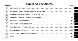 TABLE OF CONTENTS
SECTION PAGE
1 INTRODUCTION . . . . . . . . . . . . . . . . . . . . . . . . . . . . . . . . . . . . . . . . . . . . . . . . . . . . . . . . . . . . . 3
2 THINGS TO KNOW BEFORE STARTING YOUR VEHICLE . . . . . . . . . . . . . . . . . . . . . . . . . . . . . . 9
3 UNDERSTANDING THE FEATURES OF YOUR VEHICLE . . . . . . . . . . . . . . . . . . . . . . . . . . . . . . 75
4 UNDERSTANDING YOUR INSTRUMENT PANEL . . . . . . . . . . . . . . . . . . . . . . . . . . . . . . . . . . . 161
5 STARTING AND OPERATING . . . . . . . . . . . . . . . . . . . . . . . . . . . . . . . . . . . . . . . . . . . . . . . . . 255
6 WHAT TO DO IN EMERGENCIES . . . . . . . . . . . . . . . . . . . . . . . . . . . . . . . . . . . . . . . . . . . . . . 317
7 MAINTAINING YOUR VEHICLE . . . . . . . . . . . . . . . . . . . . . . . . . . . . . . . . . . . . . . . . . . . . . . . 335
8 MAINTENANCE SCHEDULES . . . . . . . . . . . . . . . . . . . . . . . . . . . . . . . . . . . . . . . . . . . . . . . . . . 389
9 IF YOU NEED CONSUMER ASSISTANCE . . . . . . . . . . . . . . . . . . . . . . . . . . . . . . . . . . . . . . . . . 413
10 INDEX . . . . . . . . . . . . . . . . . . . . . . . . . . . . . . . . . . . . . . . . . . . . . . . . . . . . . . . . . . . . . . . . . . . . 421
1
2
3
4
5
6
7
8
9
10
 