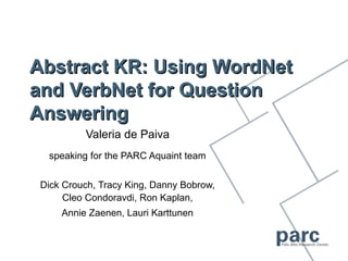 Abstract KR: Using WordNet
and VerbNet for Question
Answering
          Valeria de Paiva
  speaking for the PARC Aquaint team


 Dick Crouch, Tracy King, Danny Bobrow,
      Cleo Condoravdi, Ron Kaplan,
     Annie Zaenen, Lauri Karttunen
 