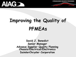 Improving the Quality of
PFMEAs
David J. Benedict
Senior Manager
Advance Supplier Quality Planning
Chassis/Electrical/Electronics
DaimlerChrysler Corporation
 