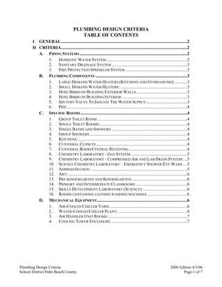 Plumbing Design Criteria 2006 Edition 4/3/06
School District Palm Beach County Page-1 of 7
PLUMBING DESIGN CRITERIA
TABLE OF CONTENTS
I GENERAL....................................................................................................................2
II CRITERIA....................................................................................................................2
A. PIPING SYSTEMS...................................................................................................2
1. DOMESTIC WATER SYSTEM ..........................................................................2
2. SANITARY DRAINAGE SYSTEM .....................................................................3
3. FIRE PROTECTION SPRINKLER SYSTEM .........................................................3
B. PLUMBING COMPONENTS ....................................................................................3
1. LARGE DEMAND WATER HEATERS (KITCHENS AND GYMNASIUMS): ...........3
2. SMALL DEMAND WATER HEATERS: .............................................................3
3. HOSE BIBBS ON BUILDING EXTERIOR WALLS:..............................................3
4. HOSE BIBBS ON BUILDING INTERIOR ............................................................3
5. SHUTOFF VALVE TO ISOLATE THE WATER SUPPLY:.....................................3
6. PIPE...............................................................................................................4
C. SPECIFIC ROOMS..................................................................................................4
1. GROUP TOILET ROOM:..................................................................................4
2. SINGLE TOILET ROOMS:................................................................................4
3. SINGLE BATHS AND SHOWERS:.....................................................................4
4. GROUP SHOWERS:.........................................................................................4
5. KITCHENS: ....................................................................................................4
6. CUSTODIAL CLOSETS:...................................................................................4
7. CUSTODIAL ROOM/CENTRAL RECEIVING .....................................................4
8. CHEMISTRY LABORATORY - GAS SYSTEM:...................................................5
9. CHEMISTRY LABORATORY - COMPRESSED AIR AND LAB DRAIN SYSTEM:...5
10. SCIENCE CHEMISTRY LABORATORY – EMERGENCY SHOWER/EYE WASH ....5
11. ADMINISTRATION: ........................................................................................5
12. ART: .............................................................................................................6
13. PRE-KINDERGARTEN AND KINDERGARTEN: ..................................................6
14. PRIMARY AND INTERMEDIATE CLASSROOMS:...............................................6
15. SKILLS DEVELOPMENT LABORATORY (SCIENCE): ........................................6
16. ROOMS CONTAINING CLOTHES WASHING MACHINES.....................................6
D. MECHANICAL EQUIPMENT...................................................................................6
1. AIR-COOLED CHILLER YARD:.......................................................................6
2. WATER-COOLED CHILLER PLANT: ...............................................................6
3. AIR HANDLER UNIT ROOMS: ........................................................................7
4. COOLING TOWER ENCLOSURE: .....................................................................7
 