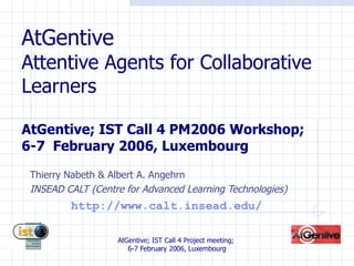 AtGentive Attentive Agents for Collaborative Learners AtGentive; IST Call 4 PM2006 Workshop;  6-7  February 2006, Luxembourg Thierry Nabeth & Albert A. Angehrn INSEAD CALT (Centre for  Advanced   Learning  Technologies) http://www.calt.insead.edu/ 
