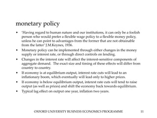 OXFORD UNIVERSITY BUSINESS ECONOMICS PROGRAMME 11
monetary policy
• ‘Having regard to human nature and our institutions, it can only be a foolish
person who would prefer a flexible wage policy to a flexible money policy,
unless he can point to advantages from the former that are not obtainable
from the latter’ J.M.Keynes, 1936.
• Monetary policy can be implemented through either changes in the money
supply or interest rate, or through direct controls on lending.
• Changes in the interest rate will affect the interest-sensitive components of
aggregate demand. The exact size and timing of these effects will differ from
country to country.
• If economy is at equilibrium output, interest rate cuts will lead to an
inflationary boom, which eventually will lead only to higher prices.
• If economy is below equilibrium output, interest rate cuts will tend to raise
output (as well as prices) and shift the economy back towards equilibrium.
• Typical lag effect on output one year, inflation two years.
 