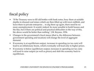 OXFORD UNIVERSITY BUSINESS ECONOMICS PROGRAMME 15
fiscal policy
• ‘If the Treasury were to fill old bottles with bank notes, bury them at suitable
depths in disused coal mines which are then filled up with town rubbish, and
leave them to private enterprise… to dig them up again, there need be no
more unemployment. It would, indeed, be more sensible to build houses and
the like, but if there are political and practical difficulties in the way of this,
the above would be better than nothing’ J.M. Keynes, 1936.
• Changes in the government’s fiscal stance (that is, the difference between
government spending and taxation) will change the level of aggregate
demand.
• If economy is at equilibrium output, increases in spending (or tax cuts) will
lead to an inflationary boom, which eventually will lead only to higher prices.
• If economy is below equilibrium output, increases in spending (or tax cuts)
will tend to raise output (as well as prices) and shift the economy back to
equilibrium.
 