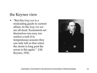 OXFORD UNIVERSITY BUSINESS ECONOMICS PROGRAMME 23
the Keynes view
• “But this long run is a
misleading guide to current
affairs. In the long run we
are all dead. Economists set
themselves too easy, too
useless a task if in
tempestuous seasons they
can only tell us that when
the storm is long past the
ocean is flat again.” J.M.
Keynes, 1936.
 