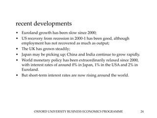 OXFORD UNIVERSITY BUSINESS ECONOMICS PROGRAMME 24
recent developments
• Euroland growth has been slow since 2000;
• US recovery from recession in 2000-1 has been good, although
employment has not recovered as much as output;
• The UK has grown steadily;
• Japan may be picking up; China and India continue to grow rapidly.
• World monetary policy has been extraordinarily relaxed since 2000,
with interest rates of around 0% in Japan, 1% in the USA and 2% in
Euroland.
• But short-term interest rates are now rising around the world.
 