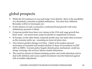 OXFORD UNIVERSITY BUSINESS ECONOMICS PROGRAMME 40
global prospects
• While the US continues to run such large ‘twin deficits’, there is the possibility
of a disorderly correction to global imbalances. Not clear how different
Bernanke will be to Greenspan yet.
• In the absence of such a correction, continued broad growth with some
inflationary pressure is likely.
• Corporate profits have been very strong in the USA and wage growth has
been weak – not much more scope for profits to outperform revenues.
• In Europe, on the other hand, corporate profits may rise faster than revenues
as the economy picks up – assuming no more oil price rises.
• Very hard to predict changes in China. Likely to be modest upward
movement of renminbi and modest decline in share of investment in GDP
(46% in 2005!). Current policy hugely distorts price mechanism: credit too
cheap, exchange rate too low, labour market distortions.
• The need for reform in Chinese banking system and credit allocation and to
deal with inflation and excess capital investment must be balanced against
risk of sudden adjustment.
 