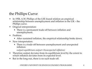OXFORD UNIVERSITY BUSINESS ECONOMICS PROGRAMME 4
the Phillips Curve
• In 1958, A.W. Phillips of the LSE found relation an empirical
relationship between unemployment and inflation in the UK – the
Phillips curve.
• Original interpretation:
• There is a permanent trade-off between inflation and
unemployment.
• Problem:
• After sustained inflation, the empirical relationship broke down.
• New interpretation:
• There is a trade-off between unemployment and unexpected
inflation:
output=equilibrium output+ b(unexpected inflation)
• Therefore output deviates from its equilibrium level by the extent to
which inflation deviates from its expected level.
• But in the long-run, there is no such trade-off.
 