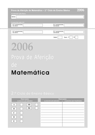 Nome:
Prova deProva de Aferição de Matemática – 2.º Ciclo do Ensino BásicoAferição de Matemática – 2.º Ciclo do Ensino Básico
ProProvva de Aferiçãoa de Aferição
dede
Matemática
20062006
200620062006
22..ºº Ciclo do Ensino BásicoCiclo do Ensino Básico
N.º convencional N.º convencional
do aluno: da escola:
N.º convencional N.º convencional
do aluno: da escola:
Idade: Sexo: F M
A
B
C
D
E
ND
PD
Observações
(a preencher pelo Aplicador)
Observações
(a preencher pelo Aplicador) (a preencher pelo Classificador)
____________________________________________________________
____________________________________________________________
____________________________________________________________
____________________________________________________________
____________________________________________________________
____________________________________________________________
____________________________________________________________
____________________________________________________________
A preencher pelo Aluno
A preencher pela U.E.
 