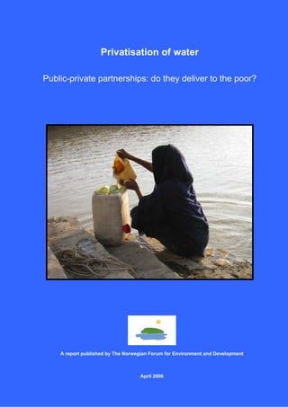 Privatisation of water

Public-private partnerships: do they deliver to the poor?




    A report published by The Norwegian Forum for Environment and Development



                                   April 2006

                                                                                1
 