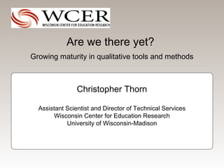 Are we there yet?
Growing maturity in qualitative tools and methods



                Christopher Thorn

  Assistant Scientist and Director of Technical Services
       Wisconsin Center for Education Research
            University of Wisconsin-Madison
 