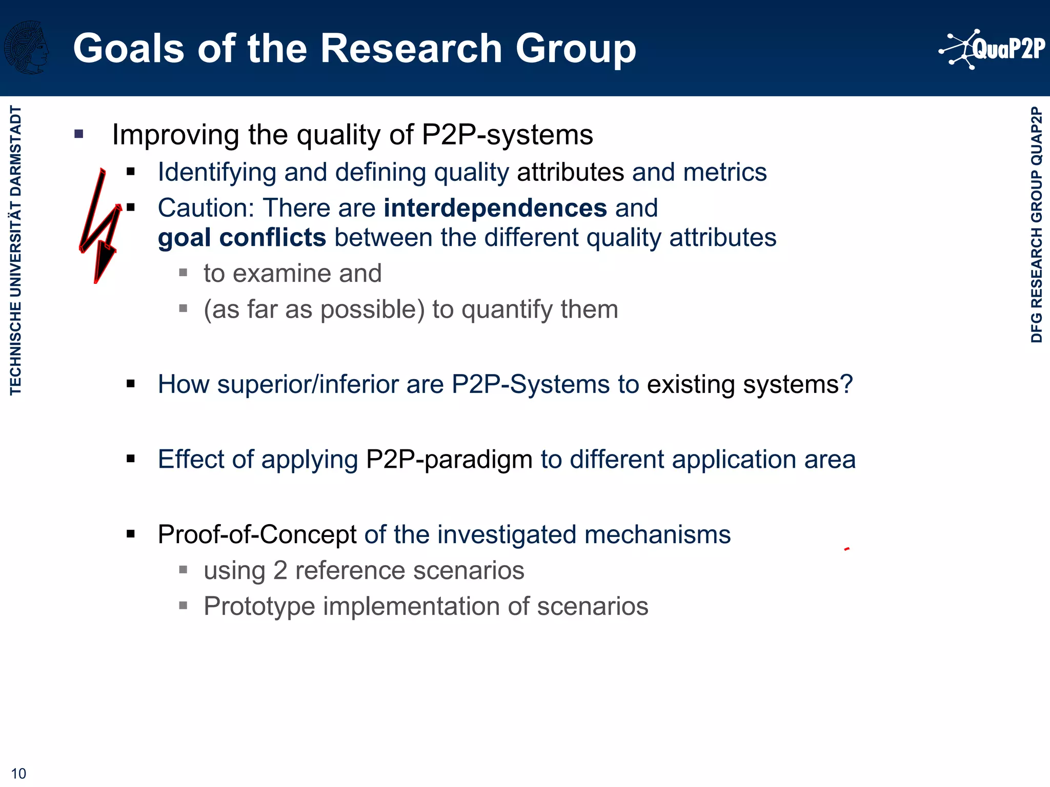 Goals of the Research Group Improving the quality of P2P-systems Identifying and defining quality  attributes  and metrics Caution: There are  interdependences  and  goal conflicts  between the different quality attributes to examine and  (as far as possible) to quantify them  How superior/inferior are P2P-Systems to  existing systems ?  Effect of applying  P2P-paradigm  to different application area  Proof-of-Concept  of the investigated mechanisms using 2 reference scenarios Prototype implementation of scenarios 