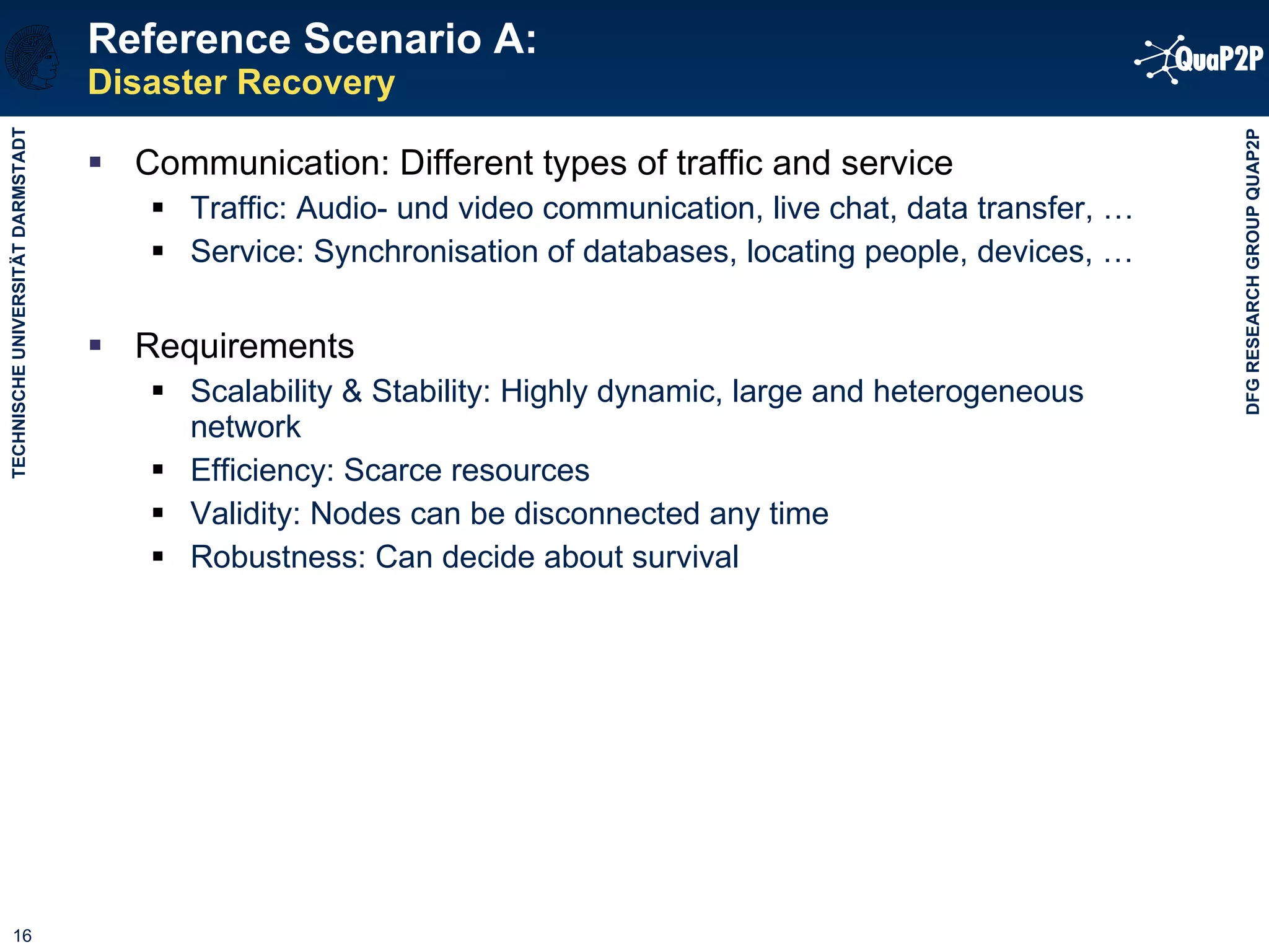 Reference Scenario A: Disaster Recovery Communication: Different types of traffic and service Traffic: Audio- und video communication, live chat, data transfer, … Service: Synchronisation of databases, locating people, devices, … Requirements Scalability & Stability: Highly dynamic, large and heterogeneous network Efficiency: Scarce resources Validity: Nodes can be disconnected any time Robustness: Can decide about survival 
