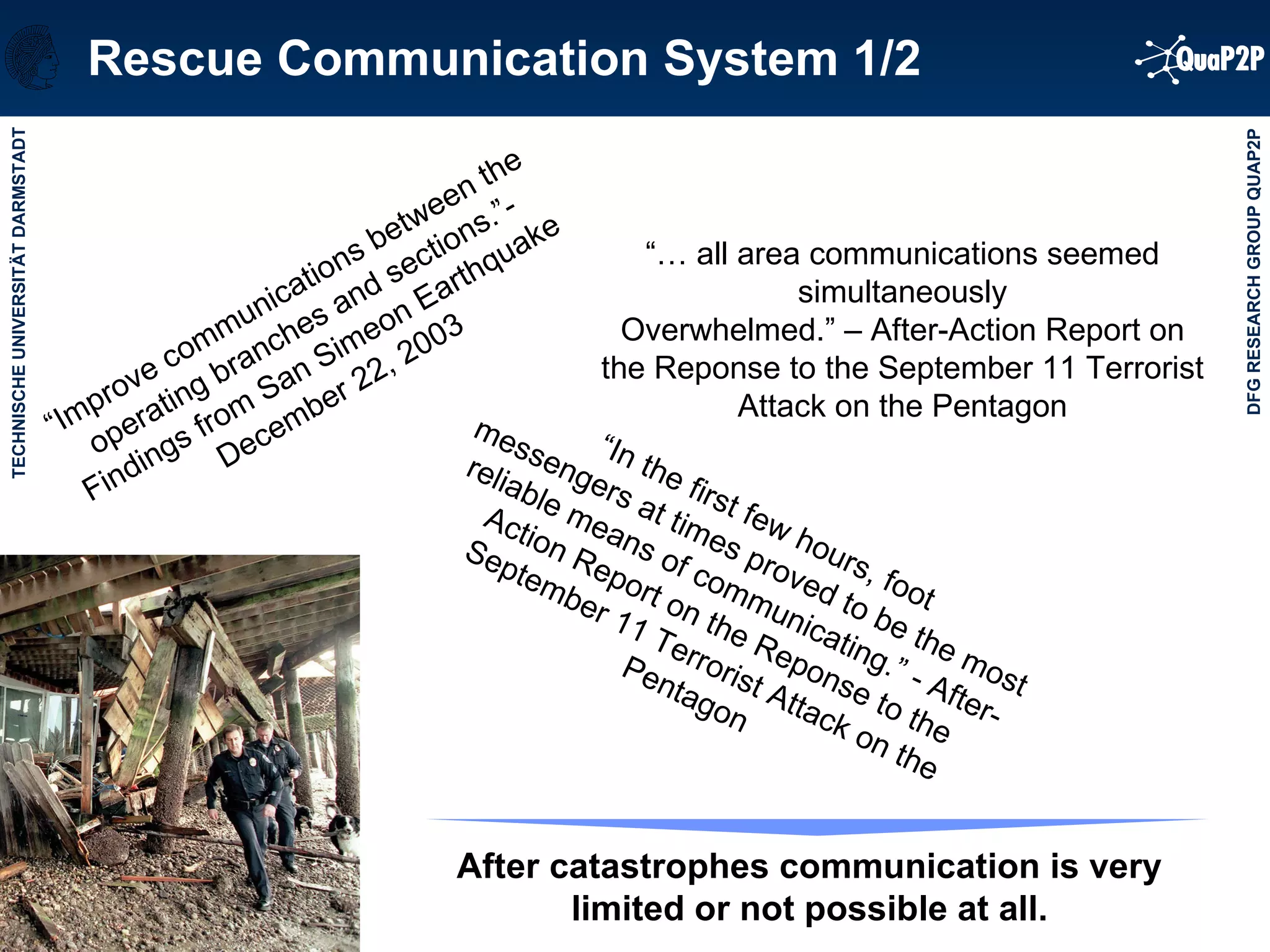 Rescue Communication System 1/2 “…  all area communications seemed simultaneously Overwhelmed.” – After-Action Report on the Reponse to the September 11 Terrorist Attack on the Pentagon “ In the first few hours, foot messengers at times proved to be the most reliable means of communicating.” - After-Action Report on the Reponse to the September 11 Terrorist Attack on the Pentagon “ Improve communications between the operating branches and sections.”- Findings from San Simeon Earthquake December 22, 2003 After catastrophes communication is very limited or not possible at all. 