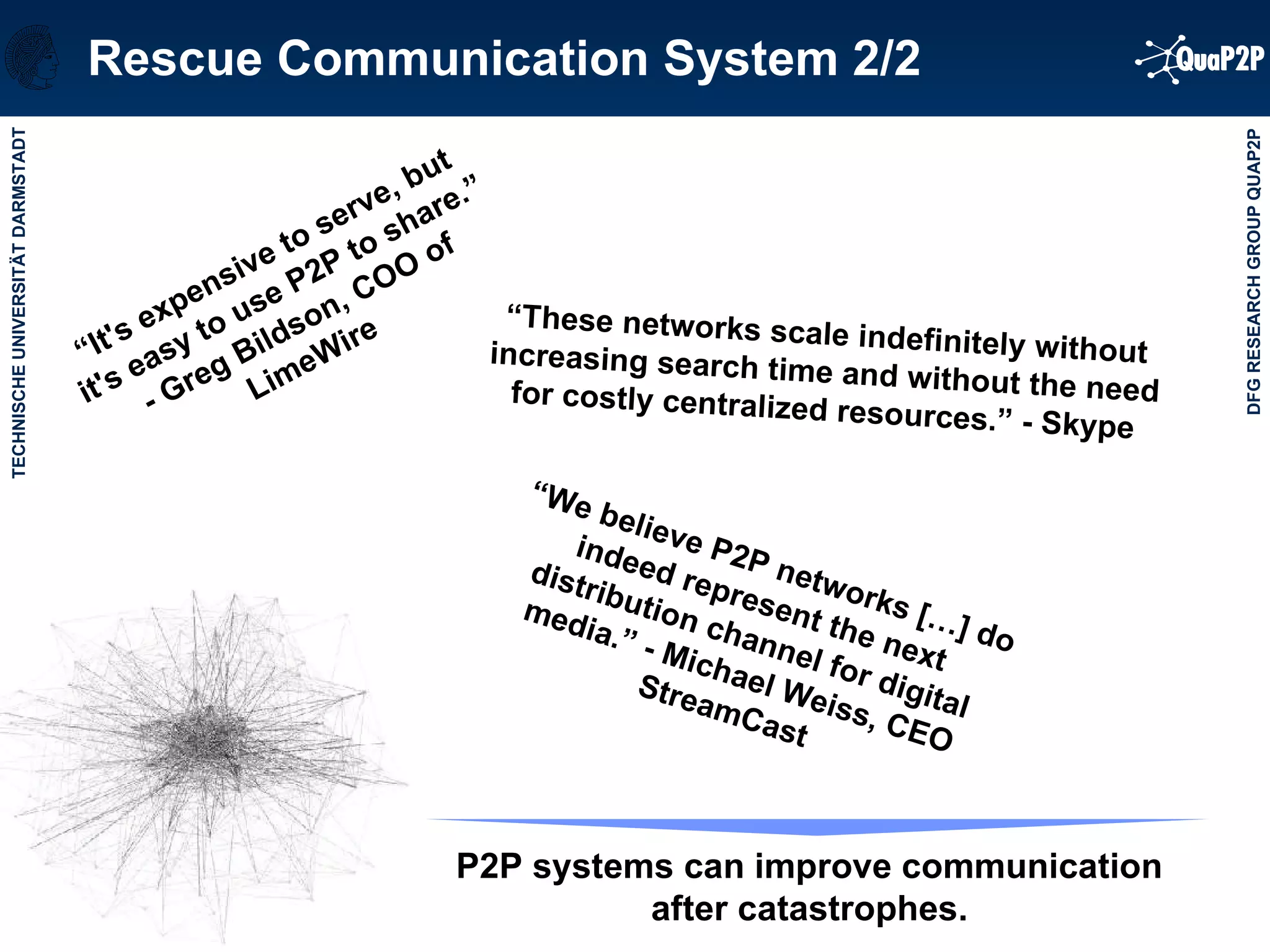 Rescue Communication System 2/2 “ It's expensive to serve, but it's easy to use P2P to share.” - Greg Bildson, COO of LimeWire  P2P systems can improve communication after catastrophes. “ We believe P2P networks […] do indeed represent the next distribution channel for digital media.” - Michael Weiss, CEO StreamCast  “ These networks scale indefinitely without increasing search time and without the need for costly centralized resources.” - Skype 