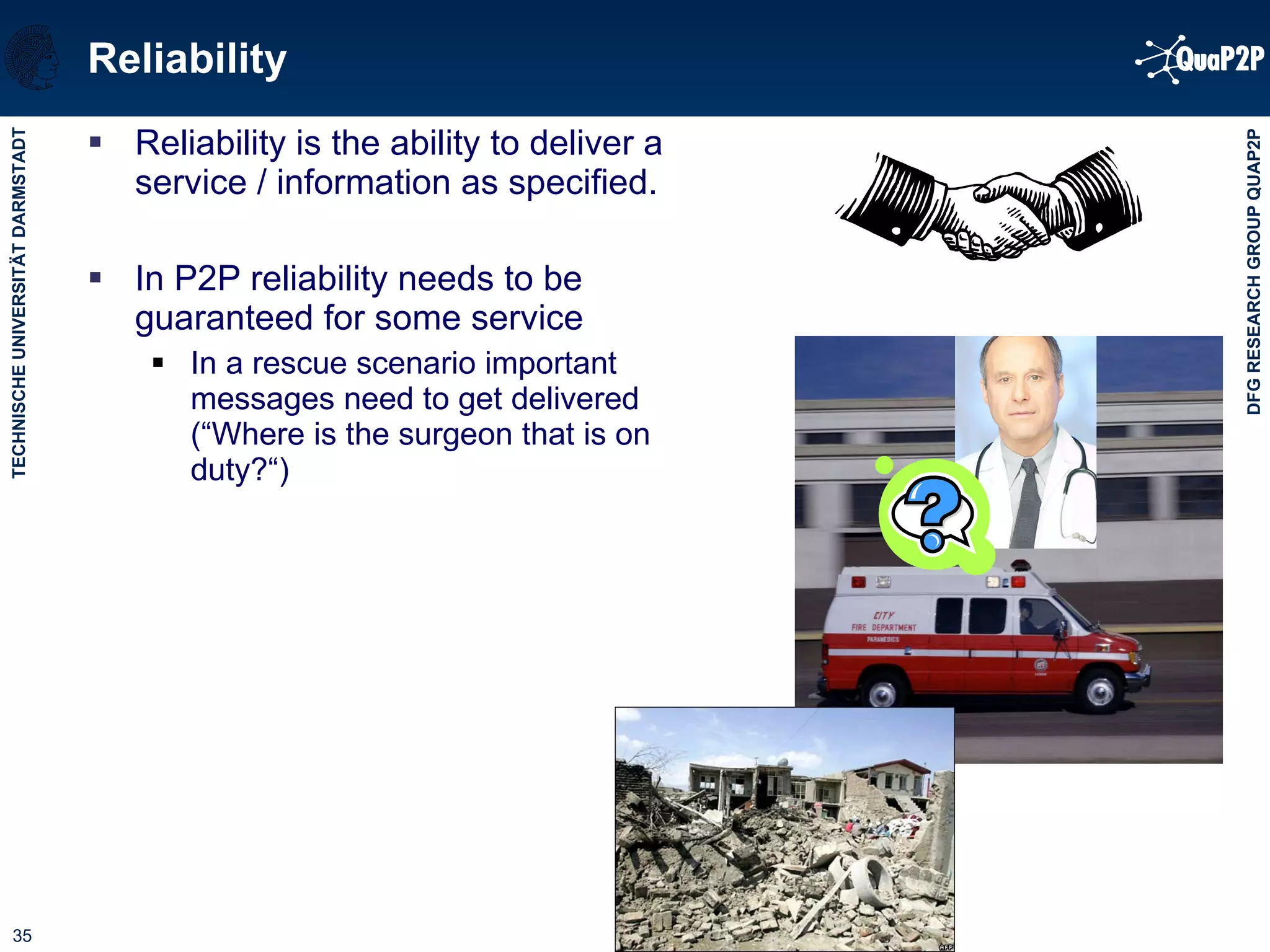 Reliability Reliability is the ability to deliver a service / information as specified. In P2P reliability needs to be guaranteed for some service In a rescue scenario important messages need to get delivered (“Where is the surgeon that is on duty?“) 
