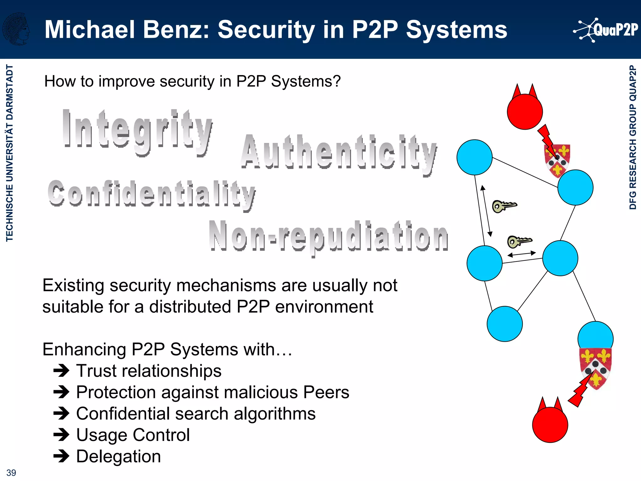 How to improve security in P2P Systems? Michael Benz: Security in P2P Systems Existing security mechanisms are usually not suitable for a distributed P2P environment Enhancing P2P Systems with…    Trust relationships    Protection against malicious Peers    Confidential search algorithms    Usage Control    Delegation Integrity Confidentiality Authenticity Non-repudiation 