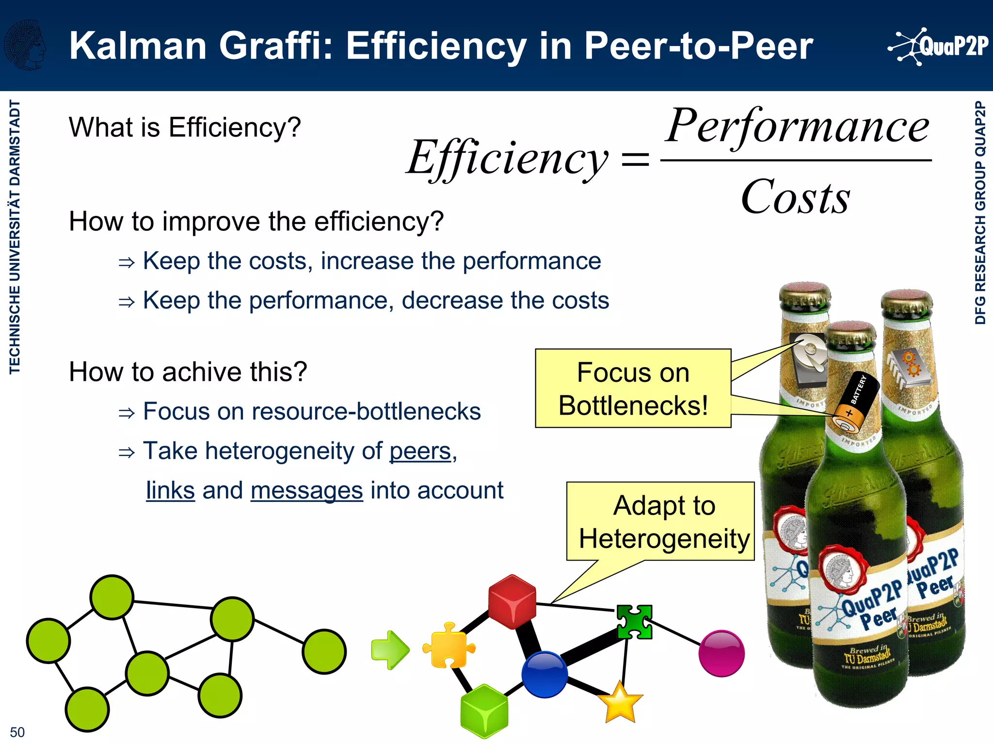 Kalman Graffi: Efficiency in Peer-to-Peer What is Efficiency? How to improve the efficiency? ⇒   Keep the costs, increase the performance ⇒   Keep the performance, decrease the costs How to achive this? ⇒   Focus on resource-bottlenecks ⇒  Take heterogeneity of  peers ,  links  and  messages  into account Adapt to Heterogeneity Focus on Bottlenecks! 