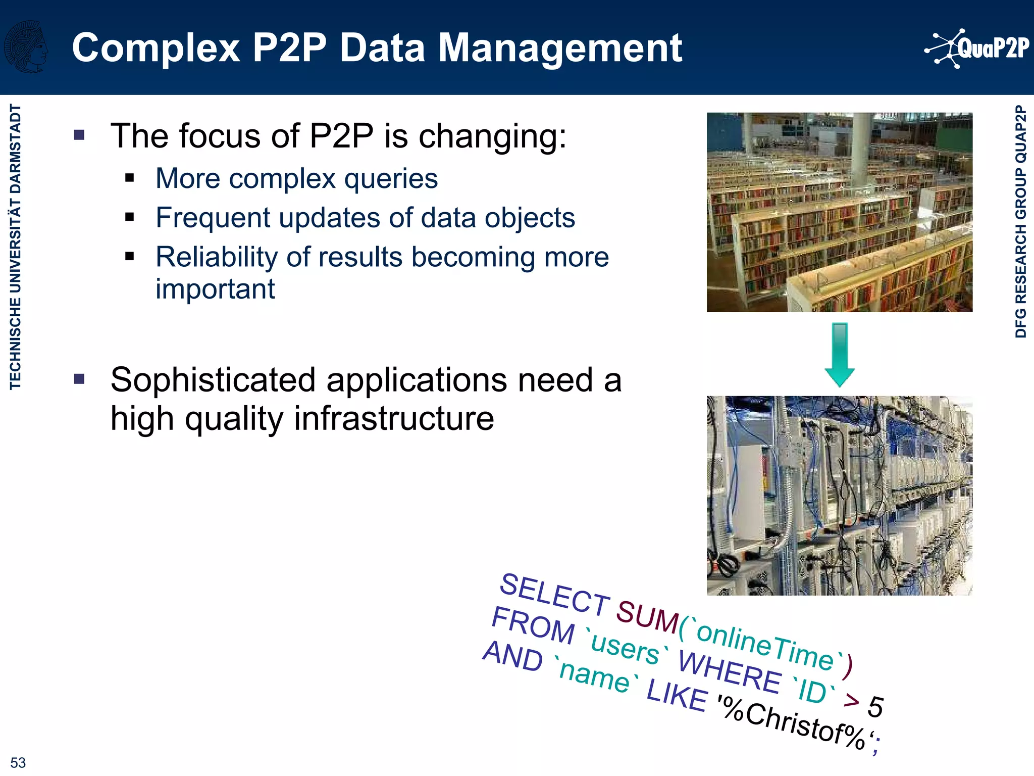 Complex P2P Data Management The focus of P2P is changing: More complex queries Frequent updates of data objects Reliability of results becoming more important Sophisticated applications need a high quality infrastructure SELECT  SUM (`onlineTime` )   FROM  `users`   WHERE   `ID`  >  5  AND   `name`   LIKE  '%Christof%‘ ; 