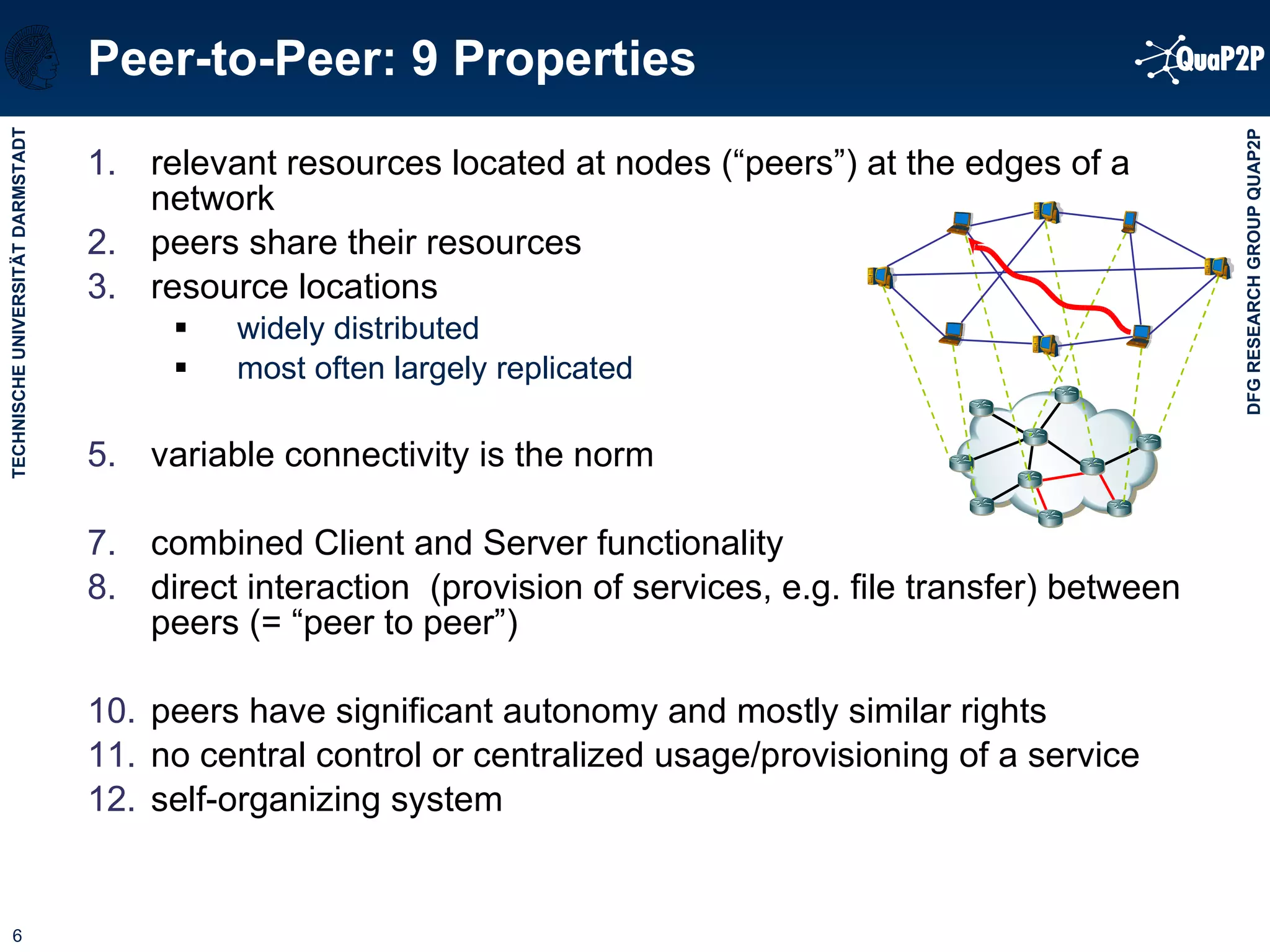 Peer-to-Peer: 9 Properties relevant resources located at nodes (“peers”) at the edges of a network  peers share their resources  resource locations  widely distributed most often largely replicated variable connectivity is the norm combined Client and Server functionality direct interaction  (provision of services, e.g. file transfer) between peers (= “peer to peer”) peers have significant autonomy and mostly similar rights no central control or centralized usage/provisioning of a service self-organizing system  