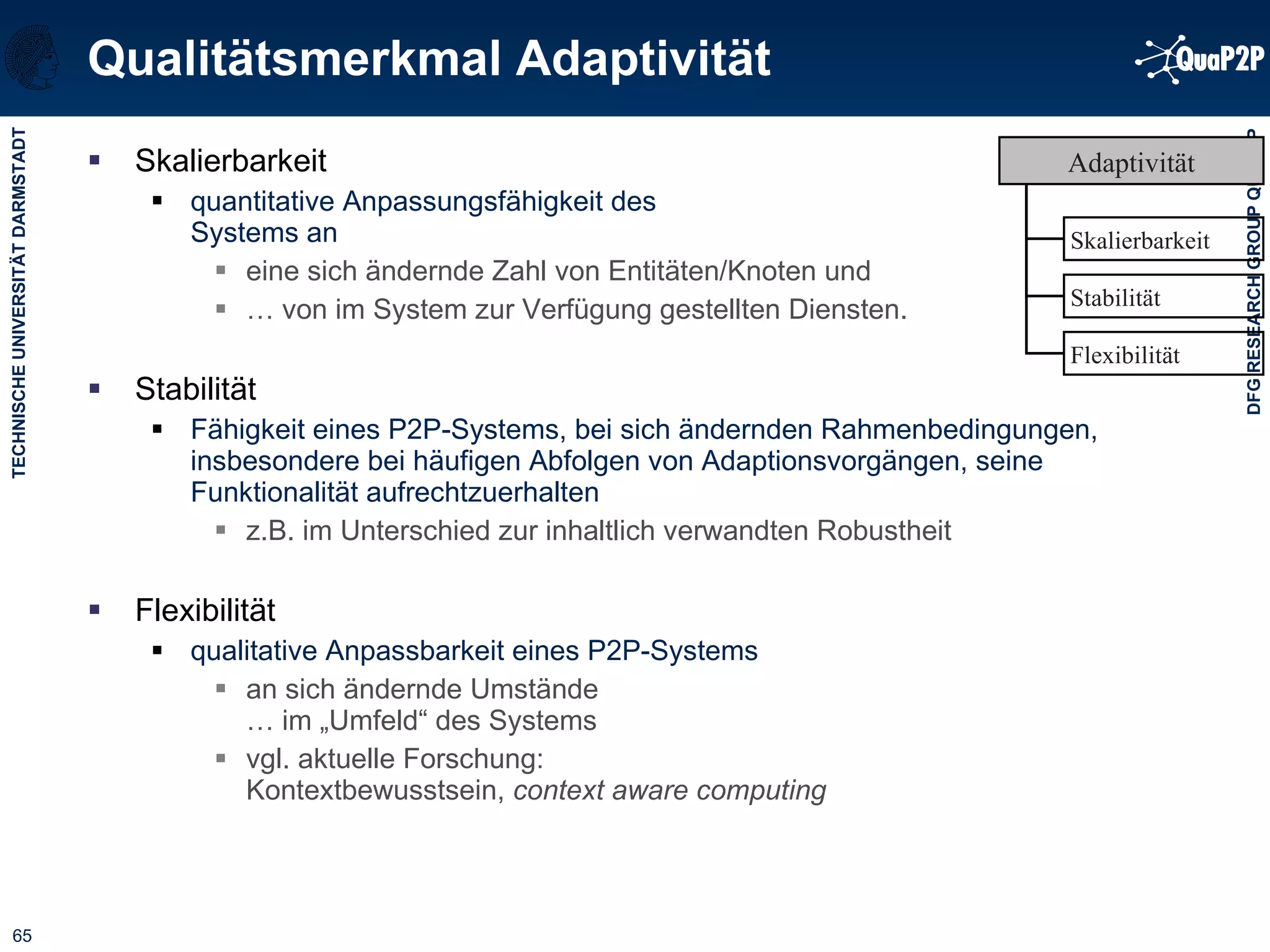 Qualitätsmerkmal Adaptivität Skalierbarkeit quantitative Anpassungsfähigkeit des  Systems an  eine sich ändernde Zahl von Entitäten/Knoten und  …  von im System zur Verfügung gestellten Diensten. Stabilität Fähigkeit eines P2P-Systems, bei sich ändernden Rahmenbedingungen, insbesondere bei häufigen Abfolgen von Adaptionsvorgängen, seine Funktionalität aufrechtzuerhalten z.B. im Unterschied zur inhaltlich verwandten Robustheit Flexibilität qualitative Anpassbarkeit eines P2P-Systems  an sich ändernde Umstände  … im „Umfeld“ des Systems vgl. aktuelle Forschung:  Kontextbewusstsein,  context aware computing Skalierbarkeit Flexibilität Stabilität Adaptivität 