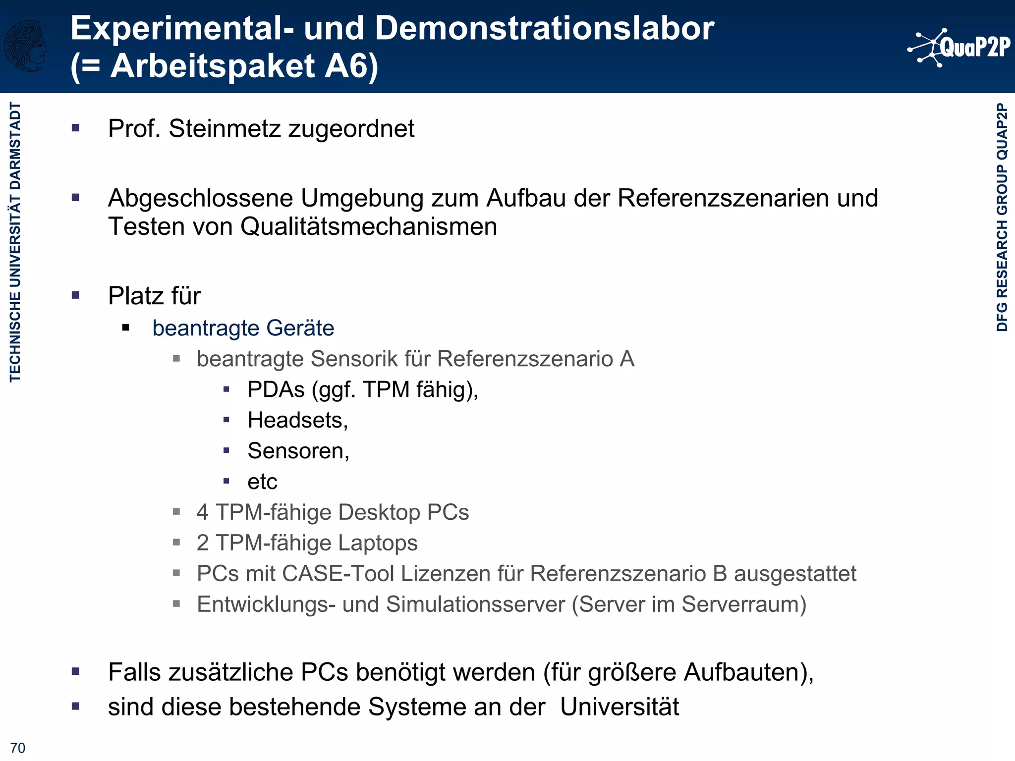 Experimental- und Demonstrationslabor (= Arbeitspaket A6) Prof. Steinmetz zugeordnet  Abgeschlossene Umgebung zum Aufbau der Referenzszenarien und Testen von Qualitätsmechanismen Platz für beantragte Geräte beantragte Sensorik für Referenzszenario A PDAs (ggf. TPM fähig), Headsets, Sensoren, etc 4 TPM-fähige Desktop PCs 2 TPM-fähige Laptops PCs mit CASE-Tool Lizenzen für Referenzszenario B ausgestattet Entwicklungs- und Simulationsserver (Server im Serverraum) Falls zusätzliche PCs benötigt werden (für größere Aufbauten),  sind diese bestehende Systeme an der  Universität 