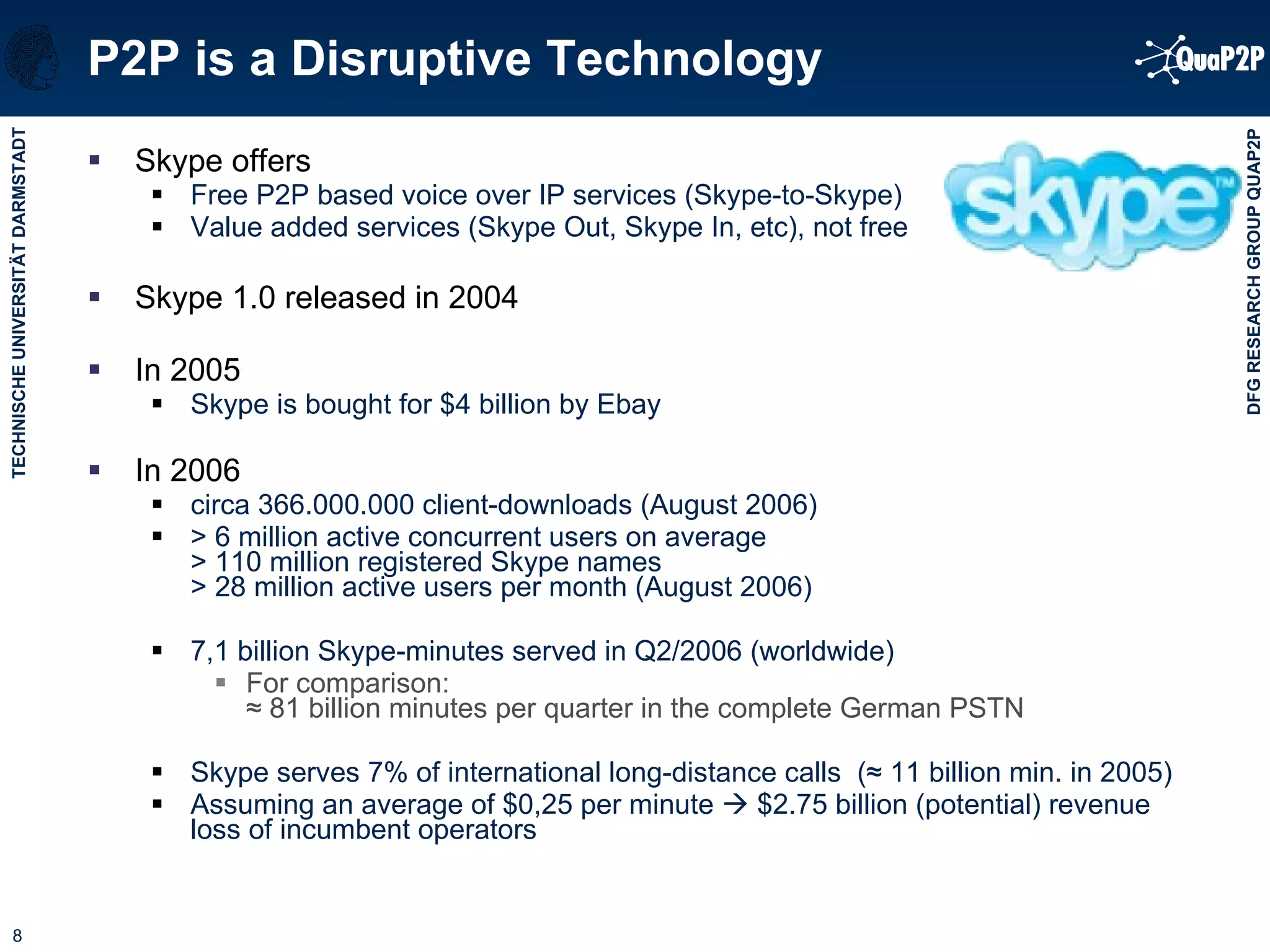 P2P is a Disruptive Technology Skype offers  Free P2P based voice over IP services (Skype-to-Skype) Value added services (Skype Out, Skype In, etc), not free  Skype 1.0 released in 2004 In 2005 Skype is bought for $4 billion by Ebay In 2006 circa 366.000.000 client-downloads (August 2006) > 6 million active concurrent users on average > 110 million registered Skype names > 28 million active users per month (August 2006) 7,1 billion Skype-minutes served in Q2/2006 (worldwide) For comparison:  ≈  81 billion minutes per quarter in the complete German PSTN Skype serves 7% of international long-distance calls  ( ≈  11 billion min. in 2005)  Assuming an average of $0,25 per minute    $2.75 billion (potential) revenue loss of incumbent operators 