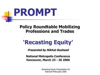 PROMPT
Policy Roundtable Mobilizing
   Professions and Trades

 ‘Recasting Equity’
   Presented by Nikhat Rasheed

  National Metropolis Conference
  Vancouver, March 23 - 26 2006


            Recasting Equity Presentation for
               National Metropolis 2006
 