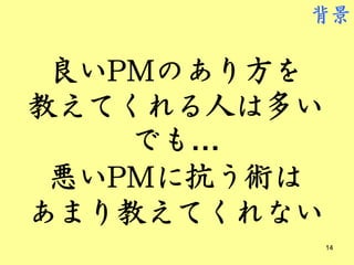 背景


 良いPMのあり方を
教えてくれる人は多い
    でも…
 悪いPMに抗う術は
あまり教えてくれない
             14
 