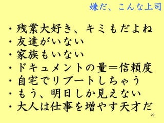 嫌だ、こんな上司

・残業大好き、キミもだよね
・友達がいない
・家族もいない
・ドキュメントの量＝信頼度
・自宅でリブートしちゃう
・もう、明日しか見えない
・大人は仕事を増やす天才だ20
 