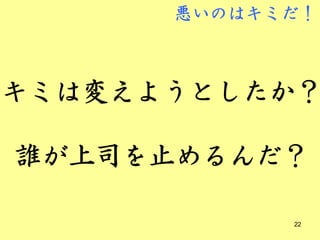 悪いのはキミだ！



キミは変えようとしたか？

誰が上司を止めるんだ？

            22
 