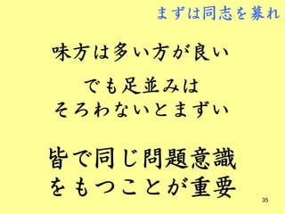 まずは同志を募れ

味方は多い方が良い
  でも足並みは
そろわないとまずい

皆で同じ問題意識
をもつことが重要    35
 
